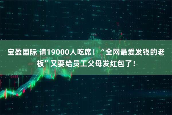 宝盈国际 请19000人吃席！“全网最爱发钱的老板”又要给员工父母发红包了！